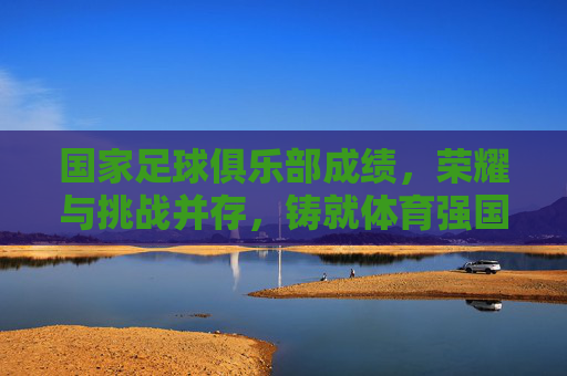 国家足球俱乐部成绩,荣耀与挑战并存,铸就体育强国之路,国家足球俱乐部成绩与荣耀并存,挑战与成就共铸体育强国之路