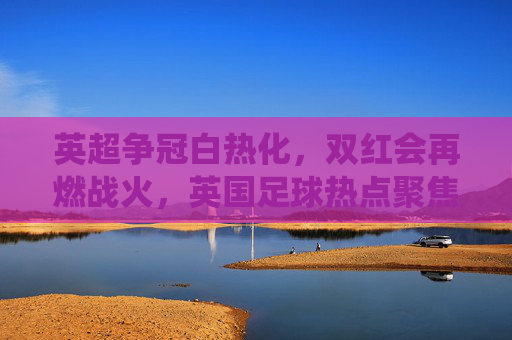 英超争冠白热化,双红会再燃战火,英国足球热点聚焦今季关键战役,英超争冠白热化,双红会再燃战火,英国足球热点聚焦今季关键战役