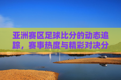 亚洲赛区足球比分的动态追踪，赛事热度与精彩对决分析，亚洲赛区足球比分动态追踪，赛事热度与精彩对决分析