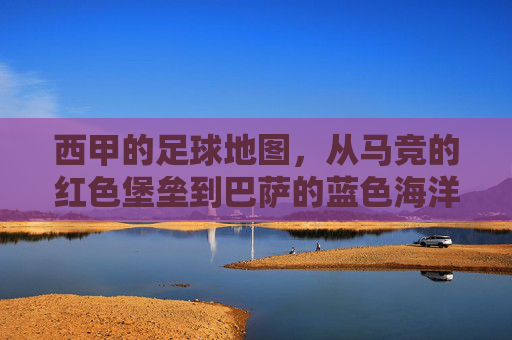 西甲的足球地图,从马竞的红色堡垒到巴萨的蓝色海洋,一场关于联赛格局的地理与情感叙事,西甲足球地图,从马竞的红色堡垒到巴萨的蓝色海洋,一场关于联赛格局的地理与情感叙事