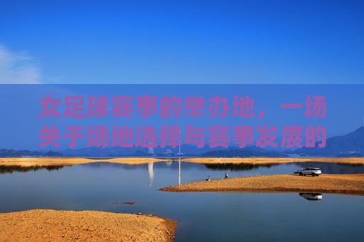 女足球赛事的举办地，一场关于场地选择与赛事发展的探讨，女足球赛事的举办地，一场关于场地选择与赛事发展的探讨