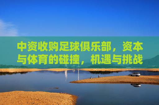中资收购足球俱乐部，资本与体育的碰撞，机遇与挑战并存，中资收购足球俱乐部，资本与体育的碰撞，机遇与挑战并存