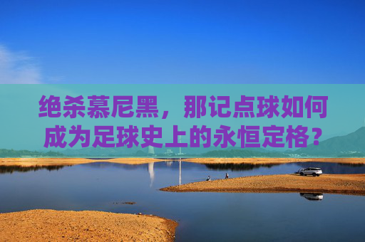 绝杀慕尼黑,那记点球如何成为足球史上的永恒定格?绝杀慕尼黑,那记点球如何成为足球史上的永恒定格?