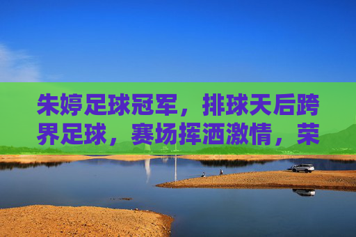 朱婷足球冠军，排球天后跨界足球，赛场挥洒激情，荣膺足球领域荣誉，朱婷跨界足球夺冠，排球天后赛场挥洒激情荣膺足球领域荣誉