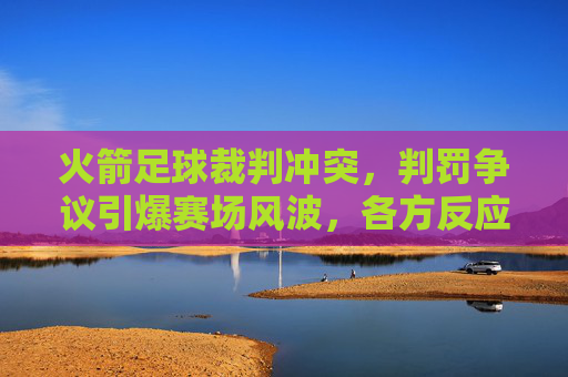 火箭足球裁判冲突，判罚争议引爆赛场风波，各方反应引深思，火箭足球裁判冲突，判罚争议引爆赛场风波，各方反应引深思