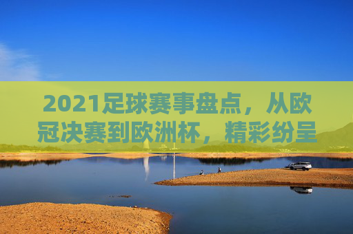 2021足球赛事盘点，从欧冠决赛到欧洲杯，精彩纷呈的足球盛宴回顾，2021足球赛事盘点，从欧冠决赛到欧洲杯的精彩回顾