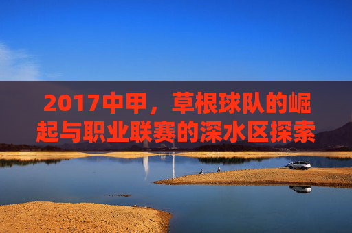 2017中甲,草根球队的崛起与职业联赛的深水区探索
