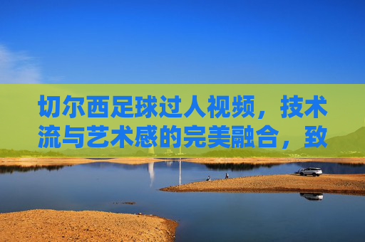 切尔西足球过人视频，技术流与艺术感的完美融合，致敬足球中的小聪明，切尔西足球过人视频，技术流与艺术感交融，致敬足球中的小聪明