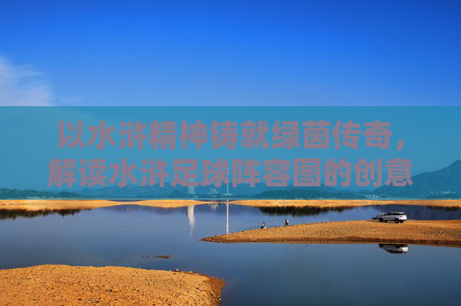 以水浒精神铸就绿茵传奇，解读水浒足球阵容图的创意与内涵，以水浒精神铸就绿茵传奇，解读水浒足球阵容图的创意与内涵