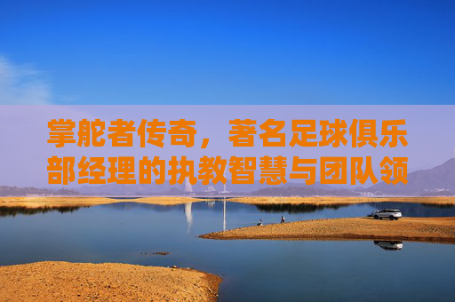 掌舵者传奇,著名足球俱乐部经理的执教智慧与团队领导艺术,掌舵者传奇,著名足球俱乐部经理的执教智慧与团队领导艺术