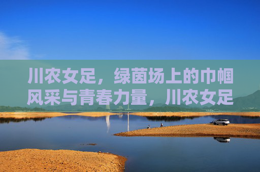 川农女足，绿茵场上的巾帼风采与青春力量，川农女足，绿茵场上的巾帼风采与青春力量
