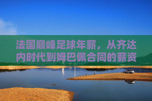 法国巅峰足球年薪，从齐达内时代到姆巴佩合同的薪资变迁与市场逻辑