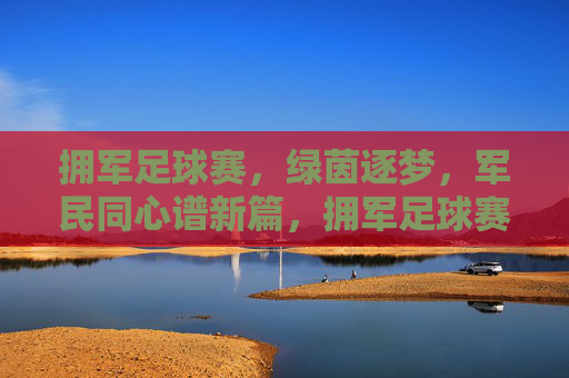 拥军足球赛，绿茵逐梦，军民同心谱新篇，拥军足球赛，绿茵逐梦，军民同心谱新篇