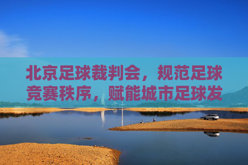 北京足球裁判会,规范足球竞赛秩序,赋能城市足球发展,北京足球裁判会,规范足球竞赛秩序 赋能城市足球发展