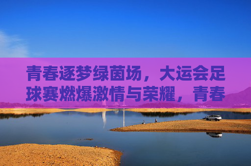 青春逐梦绿茵场，大运会足球赛燃爆激情与荣耀，青春逐梦绿茵场，大运会足球赛燃爆激情与荣耀