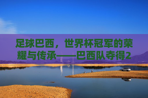 足球巴西,世界杯冠军的荣耀与传承——巴西队夺得2022年世界杯冠军之路全解析,巴西队,2022年世界杯冠军的荣耀与传承之路全解析