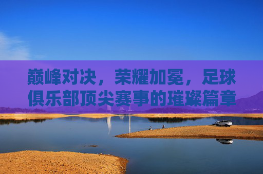 巅峰对决,荣耀加冕,足球俱乐部顶尖赛事的璀璨篇章,巅峰对决,荣耀加冕,足球俱乐部顶尖赛事的璀璨篇章
