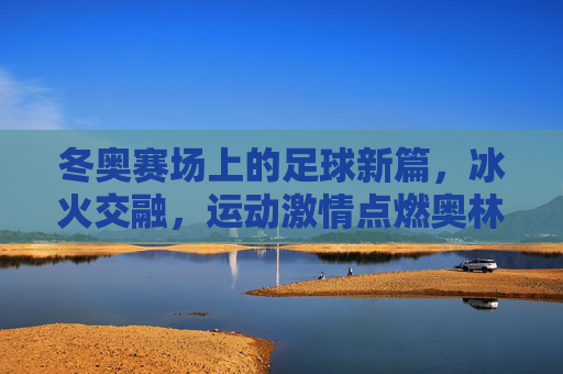 冬奥赛场上的足球新篇，冰火交融，运动激情点燃奥林匹克新篇章，冬奥赛场上的足球新篇，冰火交融，运动激情点燃奥林匹克新篇章