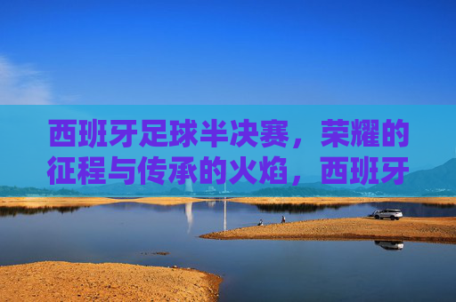 西班牙足球半决赛，荣耀的征程与传承的火焰，西班牙足球半决赛，荣耀的征程与传承的火焰
