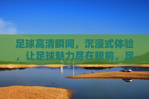 足球高清瞬间,沉浸式体验,让足球魅力尽在眼前,足球高清瞬间,沉浸式体验,魅力尽在眼前
