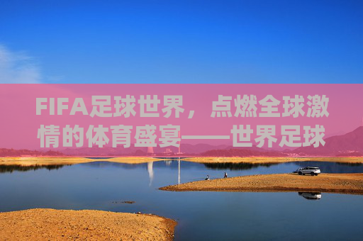 FIFA足球世界，点燃全球激情的体育盛宴——世界足球比赛的精神内核与时代价值，FIFA足球世界，点燃全球激情的体育盛宴——世界足球比赛的精神内核与时代价值