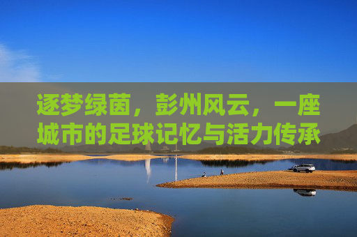 逐梦绿茵，彭州风云，一座城市的足球记忆与活力传承，逐梦绿茵，彭州风云，一座城市的足球记忆与活力传承