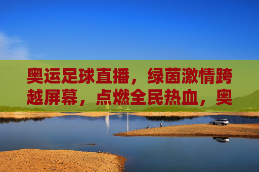 奥运足球直播,绿茵激情跨越屏幕,点燃全民热血,奥运足球直播,绿茵激情跨越屏幕,点燃全民热血