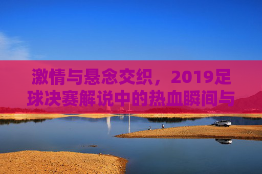 激情与悬念交织，2019足球决赛解说中的热血瞬间与情感共鸣