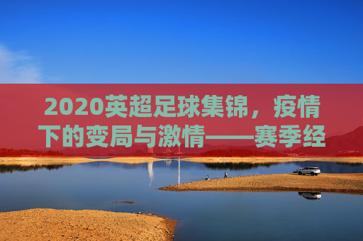 2020英超足球集锦，疫情下的变局与激情——赛季经典瞬间回顾，2020英超足球集锦，疫情下的变局与激情——赛季经典瞬间回顾