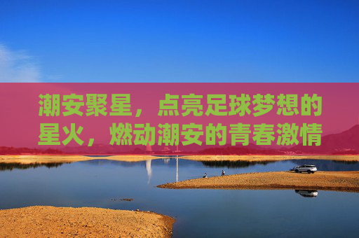 潮安聚星,点亮足球梦想的星火,燃动潮安的青春激情