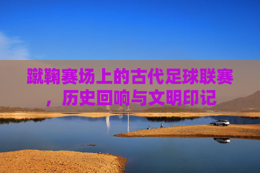 蹴鞠赛场上的古代足球联赛，历史回响与文明印记