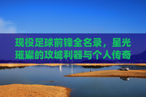 现役足球前锋全名录，星光璀璨的攻城利器与个人传奇