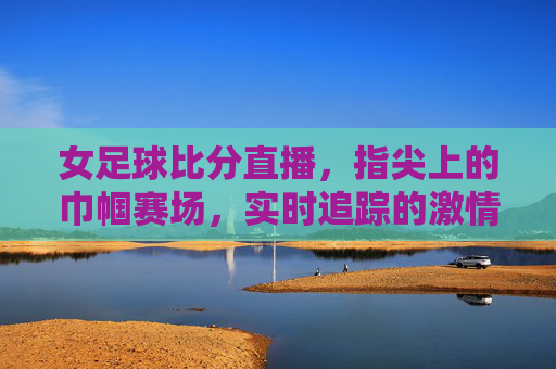 女足球比分直播，指尖上的巾帼赛场，实时追踪的激情共鸣