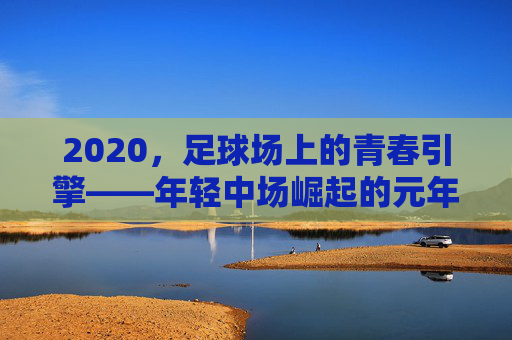 2020,足球场上的青春引擎——年轻中场崛起的元年观察,2020,足球场上的青春引擎——年轻中场崛起的元年观察