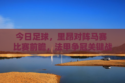 今日足球,里昂对阵马赛 比赛前瞻,法甲争冠关键战,里昂技术流能否压制对手?