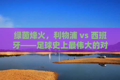 绿茵烽火,利物浦 vs 西班牙——足球史上最伟大的对决之一?绿茵烽火,利物浦 vs 西班牙——足球史上最伟大的对决之一?