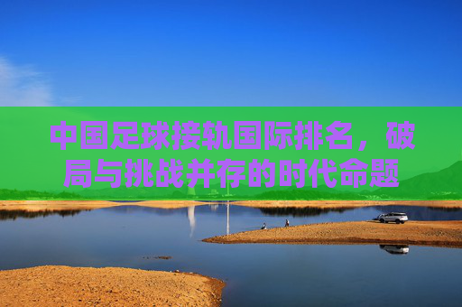 中国足球接轨国际排名，破局与挑战并存的时代命题