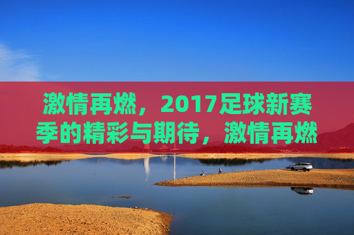 激情再燃,2017足球新赛季的精彩与期待,激情再燃,2017足球新赛季的精彩与期待