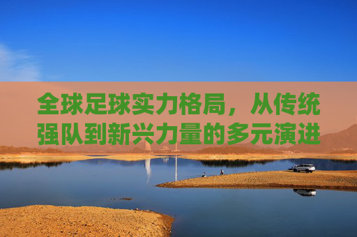全球足球实力格局,从传统强队到新兴力量的多元演进——各国足球实力的多维审视