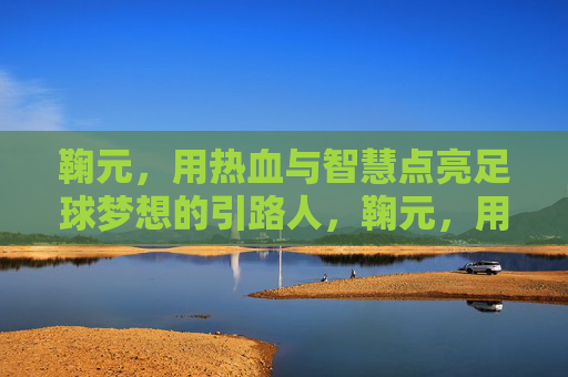 鞠元,用热血与智慧点亮足球梦想的引路人,鞠元,用热血与智慧点亮足球梦想的引路人