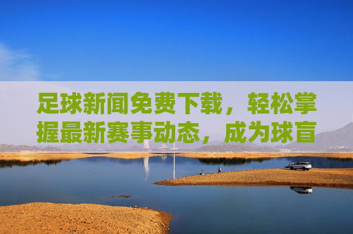 足球新闻免费下载,轻松掌握最新赛事动态,成为球盲终结者