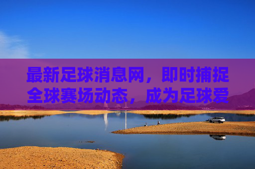 最新足球消息网,即时捕捉全球赛场动态,成为足球爱好者的信息核心