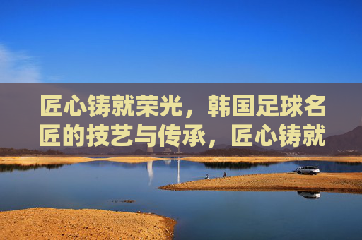 匠心铸就荣光，韩国足球名匠的技艺与传承，匠心铸就荣光，韩国足球名匠的技艺与传承