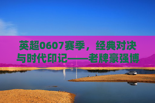 英超0607赛季，经典对决与时代印记——老牌豪强博弈与新兴力量崛起的赛季全景