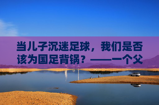 当儿子沉迷足球，我们是否该为国足背锅？——一个父亲的困惑与思考