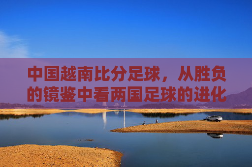 中国越南比分足球,从胜负的镜鉴中看两国足球的进化与挑战