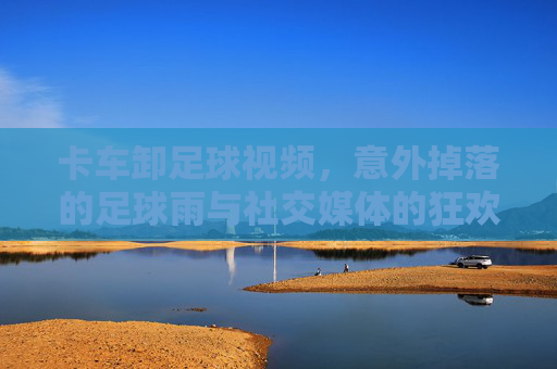 卡车卸足球视频，意外掉落的足球雨与社交媒体的狂欢