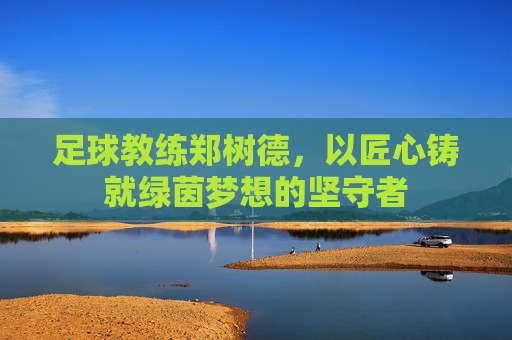 足球教练郑树德，以匠心铸就绿茵梦想的坚守者