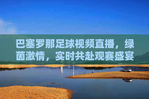 巴塞罗那足球视频直播,绿茵激情,实时共赴观赛盛宴——全球球迷的绿茵之约