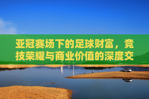 亚冠赛场下的足球财富，竞技荣耀与商业价值的深度交织，亚冠赛场下的足球财富，竞技荣耀与商业价值的深度交织